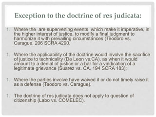 Exception to the doctrine of res judicata:
1. Where the are supervening events which make it imperative, in
the higher interest of justice, to modify a final judgment to
harmonize it with prevailing circumstances (Teodoro vs.
Carague, 206 SCRA 4290.
1. Where the applicability of the doctrine would involve the sacrifice
of justice to technicality (De Leon vs.CA), as when it would
amount to a denial of justice or a bar for a vindication of a
legitimate grievance (Suarez vs. CA, 194 SCRA 183);
1. Where the parties involve have waived it or do not timely raise it
as a defense (Teodoro vs. Carague).
1. The doctrine of res judicata does not apply to question of
citizenship (Labo vs. COMELEC).
 