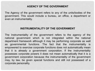AGENCY OF THE GOVERNMENT
The Agency of the government refers to any of the units/bodies of the
government. This would include a bureau, an office, a department or
even an instrumentality.
INSTRUMENTALITY OF THE GOVERNMENT
The Instrumentality of the government refers to the agency of the
national government which is not integrated within the national
department framework although it may be performing corporate as well
as governmental functions. The fact that the instrumentality is
empowered to exercise corporate functions does not automatically mean
that it is already a government corporation. If the instrumentality
possesses corporate powers it does not mean automatically that it is a
government corporation because the instrumentality of the government
may, by law, be given special functions and still not possessed of a
corporate personality.
 