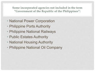 Some incorporated agencies not included in the term
“Government of the Republic of the Philippines”:
• National Power Corporation
• Philippine Ports Authority
• Philippine National Railways
• Public Estates Authority
• National Housing Authority
• Philippine National Oil Company
 
