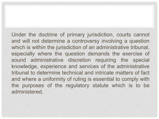 Under the doctrine of primary jurisdiction, courts cannot
and will not determine a controversy involving a question
which is within the jurisdiction of an administrative tribunal,
especially where the question demands the exercise of
sound administrative discretion requiring the special
knowledge, experience and services of the administrative
tribunal to determine technical and intricate matters of fact
and where a uniformity of ruling is essential to comply with
the purposes of the regulatory statute which is to be
administered.
 