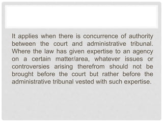It applies when there is concurrence of authority
between the court and administrative tribunal.
Where the law has given expertise to an agency
on a certain matter/area, whatever issues or
controversies arising therefrom should not be
brought before the court but rather before the
administrative tribunal vested with such expertise.
 