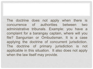 The doctrine does not apply when there is
concurrence of authorities between two
administrative tribunals. Example: you have a
complaint for a barangay captain, where will you
file? Sangunian or Ombudsman. It is a case
applying the doctrine of concurrent jurisdiction.
The doctrine of primary jurisdiction is not
applicable in this situation. It also does not apply
when the law itself may provide.
 