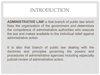 INTRODUCTION
ADMINISTRATIVE LAW is that branch of public law which
fixes the organization of the government and determines
the competence of administrative authorities who execute
the law and makes available to the individual relief against
administrative action.
It is also that branch of public law dealing with the
doctrines and principles governing the powers and
procedures of administrative agencies including especially
judicial review of administrative action.
 