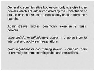 Generally, administrative bodies can only exercise those
powers which are either conferred by the Constitution or
statute or those which are necessarily implied from their
exercise.
Administrative bodies commonly exercise 2 basic
powers:
quasi judicial or adjudicatory power → enables them to
interpret and apply such regulations
quasi-legislative or rule-making power → enables them
to promulgate implementing rules and regulations.
 