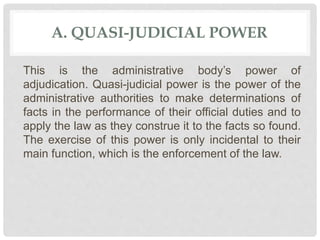 A. QUASI-JUDICIAL POWER
This is the administrative body’s power of
adjudication. Quasi-judicial power is the power of the
administrative authorities to make determinations of
facts in the performance of their official duties and to
apply the law as they construe it to the facts so found.
The exercise of this power is only incidental to their
main function, which is the enforcement of the law.
 