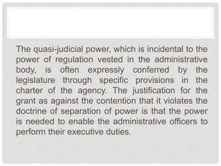 The quasi-judicial power, which is incidental to the
power of regulation vested in the administrative
body, is often expressly conferred by the
legislature through specific provisions in the
charter of the agency. The justification for the
grant as against the contention that it violates the
doctrine of separation of power is that the power
is needed to enable the administrative officers to
perform their executive duties.
 
