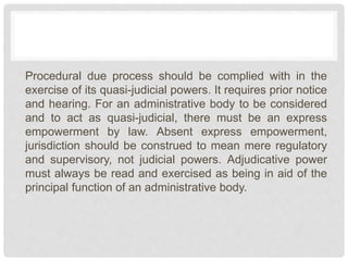 Procedural due process should be complied with in the
exercise of its quasi-judicial powers. It requires prior notice
and hearing. For an administrative body to be considered
and to act as quasi-judicial, there must be an express
empowerment by law. Absent express empowerment,
jurisdiction should be construed to mean mere regulatory
and supervisory, not judicial powers. Adjudicative power
must always be read and exercised as being in aid of the
principal function of an administrative body.
 