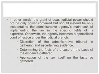 • In other words, the grant of quasi-judicial power should
not be only power conferred but should instead be only
incidental to the administrative agency’s main task of
implementing the law in the specific fields of its
expertise. Otherwise, the agency becomes a specialized
court of justice under the judicial branch.
• Discretion of the administrative tribunal in
gathering and ascertaining evidence.
• Determining the facts of the case on the basis of
the evidence gathered.
• Application of the law itself on the facts so
gathered.
 