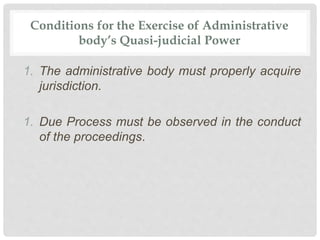 Conditions for the Exercise of Administrative
body’s Quasi-judicial Power
1. The administrative body must properly acquire
jurisdiction.
1. Due Process must be observed in the conduct
of the proceedings.
 