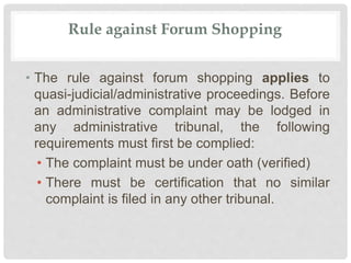Rule against Forum Shopping
• The rule against forum shopping applies to
quasi-judicial/administrative proceedings. Before
an administrative complaint may be lodged in
any administrative tribunal, the following
requirements must first be complied:
• The complaint must be under oath (verified)
• There must be certification that no similar
complaint is filed in any other tribunal.
 