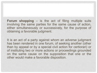 Forum shopping – is the act of filing multiple suits
involving the same parties for the same cause of action,
either simultaneously or successively, for the purpose of
obtaining a favorable judgment.
It is an act of a party against whom an adverse judgment
has been rendered in one forum, of seeking another (other
than by appeal or by a special civil action for certiorari) or
of instituting two or more actions or proceedings grounded
on the same cause on the supposition that one or the
other would make a favorable disposition.
 