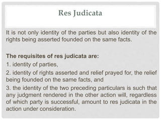 Res Judicata
It is not only identity of the parties but also identity of the
rights being asserted founded on the same facts.
The requisites of res judicata are:
1. identity of parties,
2. identity of rights asserted and relief prayed for, the relief
being founded on the same facts, and
3. the identity of the two preceding particulars is such that
any judgment rendered in the other action will, regardless
of which party is successful, amount to res judicata in the
action under consideration.
 