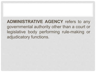 ADMINISTRATIVE AGENCY refers to any
governmental authority other than a court or
legislative body performing rule-making or
adjudicatory functions.
 