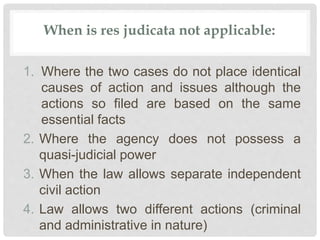 When is res judicata not applicable:
1. Where the two cases do not place identical
causes of action and issues although the
actions so filed are based on the same
essential facts
2. Where the agency does not possess a
quasi-judicial power
3. When the law allows separate independent
civil action
4. Law allows two different actions (criminal
and administrative in nature)
 