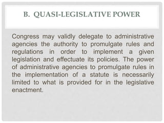 B. QUASI-LEGISLATIVE POWER
Congress may validly delegate to administrative
agencies the authority to promulgate rules and
regulations in order to implement a given
legislation and effectuate its policies. The power
of administrative agencies to promulgate rules in
the implementation of a statute is necessarily
limited to what is provided for in the legislative
enactment.
 