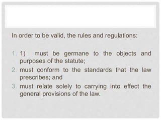In order to be valid, the rules and regulations:
1. 1) must be germane to the objects and
purposes of the statute;
2. must conform to the standards that the law
prescribes; and
3. must relate solely to carrying into effect the
general provisions of the law.
 