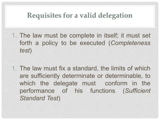Requisites for a valid delegation
1. The law must be complete in itself; it must set
forth a policy to be executed (Completeness
test)
1. The law must fix a standard, the limits of which
are sufficiently determinate or determinable, to
which the delegate must conform in the
performance of his functions (Sufficient
Standard Test)
 