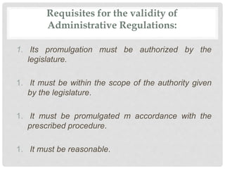 Requisites for the validity of
Administrative Regulations:
1. Its promulgation must be authorized by the
legislature.
1. It must be within the scope of the authority given
by the legislature.
1. It must be promulgated m accordance with the
prescribed procedure.
1. It must be reasonable.
 