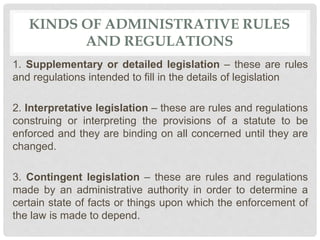 KINDS OF ADMINISTRATIVE RULES
AND REGULATIONS
1. Supplementary or detailed legislation – these are rules
and regulations intended to fill in the details of legislation
2. Interpretative legislation – these are rules and regulations
construing or interpreting the provisions of a statute to be
enforced and they are binding on all concerned until they are
changed.
3. Contingent legislation – these are rules and regulations
made by an administrative authority in order to determine a
certain state of facts or things upon which the enforcement of
the law is made to depend.
 