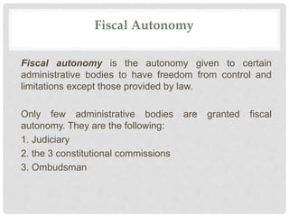 Fiscal Autonomy
Fiscal autonomy is the autonomy given to certain
administrative bodies to have freedom from control and
limitations except those provided by law.
Only few administrative bodies are granted fiscal
autonomy. They are the following:
1. Judiciary
2. the 3 constitutional commissions
3. Ombudsman
 