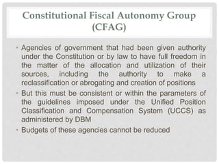 Constitutional Fiscal Autonomy Group
(CFAG)
• Agencies of government that had been given authority
under the Constitution or by law to have full freedom in
the matter of the allocation and utilization of their
sources, including the authority to make a
reclassification or abrogating and creation of positions
• But this must be consistent or within the parameters of
the guidelines imposed under the Unified Position
Classification and Compensation System (UCCS) as
administered by DBM
• Budgets of these agencies cannot be reduced
 