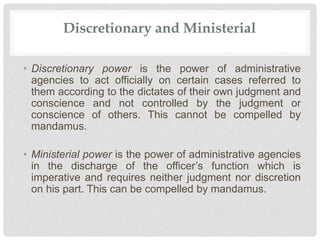 Discretionary and Ministerial
• Discretionary power is the power of administrative
agencies to act officially on certain cases referred to
them according to the dictates of their own judgment and
conscience and not controlled by the judgment or
conscience of others. This cannot be compelled by
mandamus.
• Ministerial power is the power of administrative agencies
in the discharge of the officer’s function which is
imperative and requires neither judgment nor discretion
on his part. This can be compelled by mandamus.
 