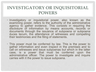 INVESTIGATORY OR INQUISITORIAL
POWERS
• Investigatory or inquisitorial power, also known as the
examining power, refers to the authority of the administrative
agency to gather evidence. This consists in requiring the
disclosure of information by means accounts, records or
documents through the issuance of subpoena or subpoena
duces tecum, the attendance of witnesses and compelling
their testimonies and the filing of statements.
• This power must be conferred by law. This is the power to
gather information and even inspect in the premises and to
call on witnesses and issue subpoenas but which in the latter
case, is a power that must be conferred upon the
administrative officer. The power to investigate and inquire
carries with it the power to issue subpoena.
 