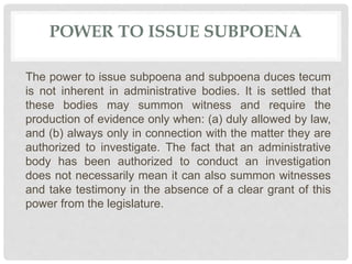 POWER TO ISSUE SUBPOENA
The power to issue subpoena and subpoena duces tecum
is not inherent in administrative bodies. It is settled that
these bodies may summon witness and require the
production of evidence only when: (a) duly allowed by law,
and (b) always only in connection with the matter they are
authorized to investigate. The fact that an administrative
body has been authorized to conduct an investigation
does not necessarily mean it can also summon witnesses
and take testimony in the absence of a clear grant of this
power from the legislature.
 