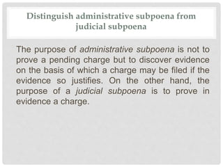 Distinguish administrative subpoena from
judicial subpoena
The purpose of administrative subpoena is not to
prove a pending charge but to discover evidence
on the basis of which a charge may be filed if the
evidence so justifies. On the other hand, the
purpose of a judicial subpoena is to prove in
evidence a charge.
 