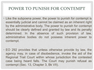 POWER TO PUNISH FOR CONTEMPT
• Like the subpoena power, the power to punish for contempt is
essentially judicial and cannot be claimed as an inherent right
by the administrative body. The power to punish for contempt
should be clearly defined and granted by law and its penalty
determined. In the absence of such provision of law,
administrative bodies do not possess inherent power to
contempt.
• EO 292 provides that unless otherwise provide by law, the
agency may, in case of disobedience, invoke the aid of the
Regional Trail Court within whose jurisdiction the contested
case being heard falls. The Court may punish refusal as
contempt (Sec. 13, Chapter 3, Bk VII).
 