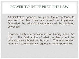 POWER TO INTERPRET THE LAW
• Administrative agencies are given the competence to
interpret the law they are asked to implement.
Otherwise, the administrative agency will be rendered
powerless
• However, such interpretation is not binding upon the
court. The final arbiter of what the law is not the
administrative tribunal but the court. The interpretation
made by the administrative agency is merely persuasive
 