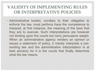VALIDITY OF IMPLEMENTING RULES
OR INTERPRETATIVE POLICIES
• Administrative bodies, corollary to their obligation to
enforce the law, must perforce have the competence to
interpret, at first instance, the meaning of the laws that
they are to execute. Such interpretations are however
not binding upon the courts but carry persuasive weight.
When an administrative agency renders an opinion or
issues a statement of policy, it merely interprets a pre-
existing law and the administrative interpretation is at
best advisory for it is the courts that finally determine
what the law means.
 