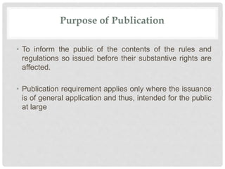 Purpose of Publication
• To inform the public of the contents of the rules and
regulations so issued before their substantive rights are
affected.
• Publication requirement applies only where the issuance
is of general application and thus, intended for the public
at large
 
