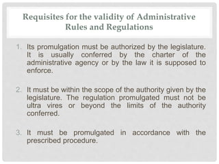 Requisites for the validity of Administrative
Rules and Regulations
1. Its promulgation must be authorized by the legislature.
It is usually conferred by the charter of the
administrative agency or by the law it is supposed to
enforce.
2. It must be within the scope of the authority given by the
legislature. The regulation promulgated must not be
ultra vires or beyond the limits of the authority
conferred.
3. It must be promulgated in accordance with the
prescribed procedure.
 