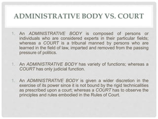 ADMINISTRATIVE BODY VS. COURT
1. An ADMINISTRATIVE BODY is composed of persons or
individuals who are considered experts in their particular fields;
whereas a COURT is a tribunal manned by persons who are
learned in the field of law, imparted and removed from the passing
pressure of politics.
1. An ADMINISTRATIVE BODY has variety of functions; whereas a
COURT has only judicial function.
1. An ADMINISTRATIVE BODY is given a wider discretion in the
exercise of its power since it is not bound by the rigid technicalities
as prescribed upon a court; whereas a COURT has to observe the
principles and rules embodied in the Rules of Court.
 