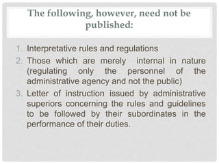 The following, however, need not be
published:
1. Interpretative rules and regulations
2. Those which are merely internal in nature
(regulating only the personnel of the
administrative agency and not the public)
3. Letter of instruction issued by administrative
superiors concerning the rules and guidelines
to be followed by their subordinates in the
performance of their duties.
 