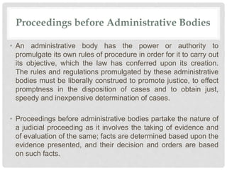 Proceedings before Administrative Bodies
• An administrative body has the power or authority to
promulgate its own rules of procedure in order for it to carry out
its objective, which the law has conferred upon its creation.
The rules and regulations promulgated by these administrative
bodies must be liberally construed to promote justice, to effect
promptness in the disposition of cases and to obtain just,
speedy and inexpensive determination of cases.
• Proceedings before administrative bodies partake the nature of
a judicial proceeding as it involves the taking of evidence and
of evaluation of the same; facts are determined based upon the
evidence presented, and their decision and orders are based
on such facts.
 