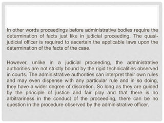 In other words proceedings before administrative bodies require the
determination of facts just like in judicial proceeding. The quasi-
judicial officer is required to ascertain the applicable laws upon the
determination of the facts of the case.
However, unlike in a judicial proceeding, the administrative
authorities are not strictly bound by the rigid technicalities observed
in courts. The administrative authorities can interpret their own rules
and may even dispense with any particular rule and in so doing,
they have a wider degree of discretion. So long as they are guided
by the principle of justice and fair play and that there is no
arbitrariness in the conduct of the proceeding, there can be no
question in the procedure observed by the administrative officer.
 
