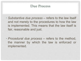 Due Process
• Substantive due process – refers to the law itself
and not merely to the procedures to how the law
is implemented. This means that the law itself is
fair, reasonable and just.
• Procedural due process – refers to the method,
the manner by which the law is enforced or
implemented.
 
