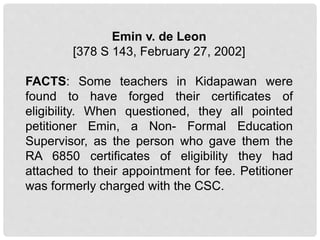 Emin v. de Leon
[378 S 143, February 27, 2002]
FACTS: Some teachers in Kidapawan were
found to have forged their certificates of
eligibility. When questioned, they all pointed
petitioner Emin, a Non- Formal Education
Supervisor, as the person who gave them the
RA 6850 certificates of eligibility they had
attached to their appointment for fee. Petitioner
was formerly charged with the CSC.
 