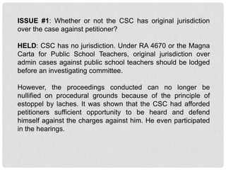 ISSUE #1: Whether or not the CSC has original jurisdiction
over the case against petitioner?
HELD: CSC has no jurisdiction. Under RA 4670 or the Magna
Carta for Public School Teachers, original jurisdiction over
admin cases against public school teachers should be lodged
before an investigating committee.
However, the proceedings conducted can no longer be
nullified on procedural grounds because of the principle of
estoppel by laches. It was shown that the CSC had afforded
petitioners sufficient opportunity to be heard and defend
himself against the charges against him. He even participated
in the hearings.
 