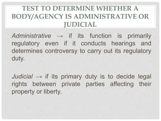TEST TO DETERMINE WHETHER A
BODY/AGENCY IS ADMINISTRATIVE OR
JUDICIAL
Administrative → if its function is primarily
regulatory even if it conducts hearings and
determines controversy to carry out its regulatory
duty.
Judicial → if its primary duty is to decide legal
rights between private parties affecting their
property or liberty.
 