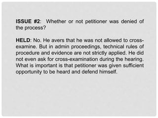 ISSUE #2: Whether or not petitioner was denied of
the process?
HELD: No. He avers that he was not allowed to cross-
examine. But in admin proceedings, technical rules of
procedure and evidence are not strictly applied. He did
not even ask for cross-examination during the hearing.
What is important is that petitioner was given sufficient
opportunity to be heard and defend himself.
 