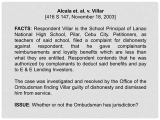 Alcala et. al. v. Villar
[416 S 147, November 18, 2003]
FACTS: Respondent Villar is the School Principal of Lanao
National High School, Pilar, Cebu City. Petitioners, as
teachers of said school, filed a complaint for dishonesty
against respondent; that he gave complainants
reimbursements and loyalty benefits which are less than
what they are entitled. Respondent contends that he was
authorized by complainants to deduct said benefits and pay
to E & E Lending Investors.
The case was investigated and resolved by the Office of the
Ombudsman finding Villar guilty of dishonesty and dismissed
him from service.
ISSUE: Whether or not the Ombudsman has jurisdiction?
 
