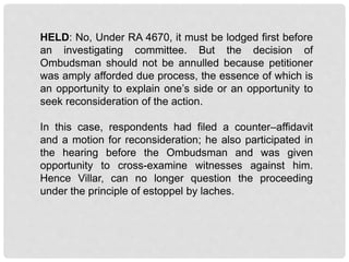 HELD: No, Under RA 4670, it must be lodged first before
an investigating committee. But the decision of
Ombudsman should not be annulled because petitioner
was amply afforded due process, the essence of which is
an opportunity to explain one’s side or an opportunity to
seek reconsideration of the action.
In this case, respondents had filed a counter–affidavit
and a motion for reconsideration; he also participated in
the hearing before the Ombudsman and was given
opportunity to cross-examine witnesses against him.
Hence Villar, can no longer question the proceeding
under the principle of estoppel by laches.
 