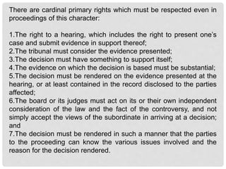 There are cardinal primary rights which must be respected even in
proceedings of this character:
1.The right to a hearing, which includes the right to present one’s
case and submit evidence in support thereof;
2.The tribunal must consider the evidence presented;
3.The decision must have something to support itself;
4.The evidence on which the decision is based must be substantial;
5.The decision must be rendered on the evidence presented at the
hearing, or at least contained in the record disclosed to the parties
affected;
6.The board or its judges must act on its or their own independent
consideration of the law and the fact of the controversy, and not
simply accept the views of the subordinate in arriving at a decision;
and
7.The decision must be rendered in such a manner that the parties
to the proceeding can know the various issues involved and the
reason for the decision rendered.
 