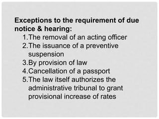 Exceptions to the requirement of due
notice & hearing:
1.The removal of an acting officer
2.The issuance of a preventive
suspension
3.By provision of law
4.Cancellation of a passport
5.The law itself authorizes the
administrative tribunal to grant
provisional increase of rates
 