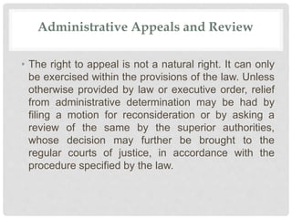 Administrative Appeals and Review
• The right to appeal is not a natural right. It can only
be exercised within the provisions of the law. Unless
otherwise provided by law or executive order, relief
from administrative determination may be had by
filing a motion for reconsideration or by asking a
review of the same by the superior authorities,
whose decision may further be brought to the
regular courts of justice, in accordance with the
procedure specified by the law.
 