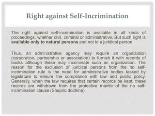 Right against Self-Incrimination
The right against self-incrimination is available in all kinds of
proceedings, whether civil, criminal or administrative. But such right is
available only to natural persons and not to a juridical person.
Thus, an administrative agency may require an organization
(corporation, partnership or association) to furnish it with records of
books although these may incriminate such an organization. The
reason for the exclusion of juridical persons from the no self-
incrimination rule is the need for administrative bodies tasked by
legislature to ensure the compliance with law and public policy.
Generally, when the law requires that certain records be kept, these
records are withdrawn from the protective mantle of the no self-
incrimination clause (Shapiro doctrine).
 