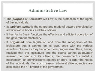 Administrative Law
• The purpose of Administrative Law is the protection of the rights
of the individuals.
• Its subject matter is the nature and mode of powers exercised by
administrative bodies and their officers.
• It has for its basic functions the effective and efficient operation of
the government machinery.
• It originated from legislation and from the recognition of the
legislature that it cannot, on its own, cope with the various
activities of men as they become more progressive. Thus, having
realized that the legislature and the courts cannot adequately
answer the needs of its citizens, the government created a
mechanism, an administrative agency or body, to cater the needs
of the individuals. For such reason, administrative agencies are
also called the 4th branch of the government.
 
